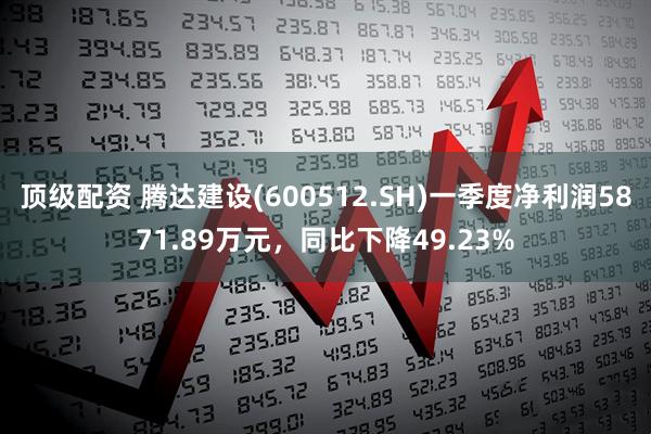 顶级配资 腾达建设(600512.SH)一季度净利润5871.89万元，同比下降49.23%