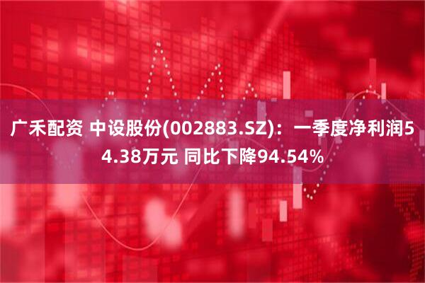 广禾配资 中设股份(002883.SZ)：一季度净利润54.38万元 同比下降94.54%