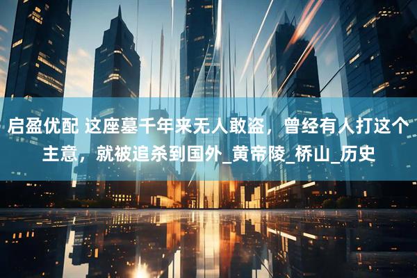 启盈优配 这座墓千年来无人敢盗，曾经有人打这个主意，就被追杀到国外_黄帝陵_桥山_历史