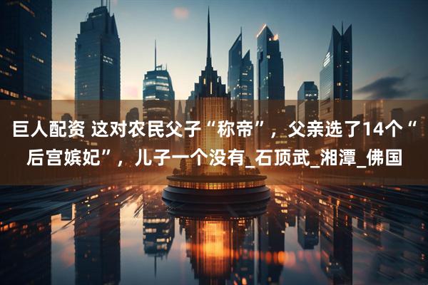 巨人配资 这对农民父子“称帝”，父亲选了14个“后宫嫔妃”，儿子一个没有_石顶武_湘潭_佛国