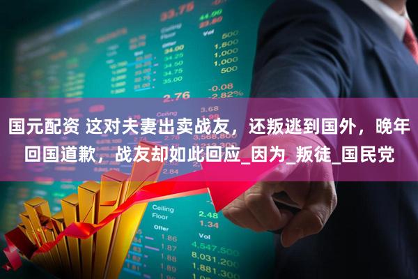 国元配资 这对夫妻出卖战友，还叛逃到国外，晚年回国道歉，战友却如此回应_因为_叛徒_国民党