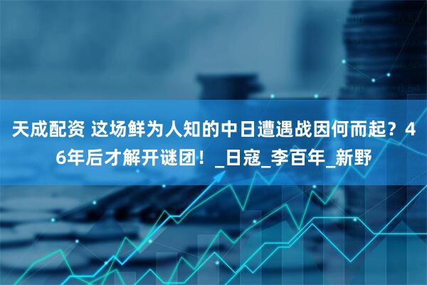 天成配资 这场鲜为人知的中日遭遇战因何而起？46年后才解开谜团！_日寇_李百年_新野