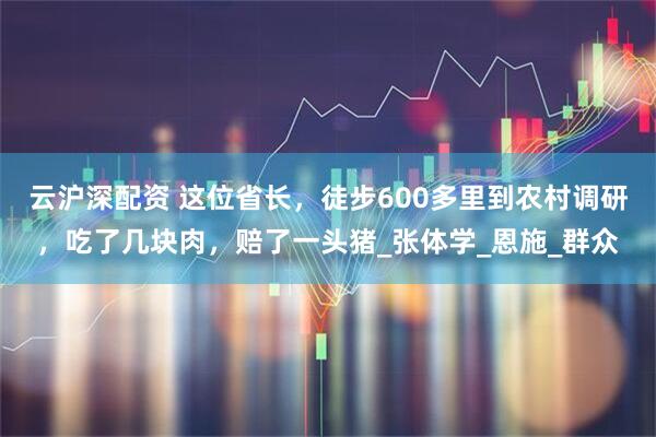云沪深配资 这位省长，徒步600多里到农村调研，吃了几块肉，赔了一头猪_张体学_恩施_群众