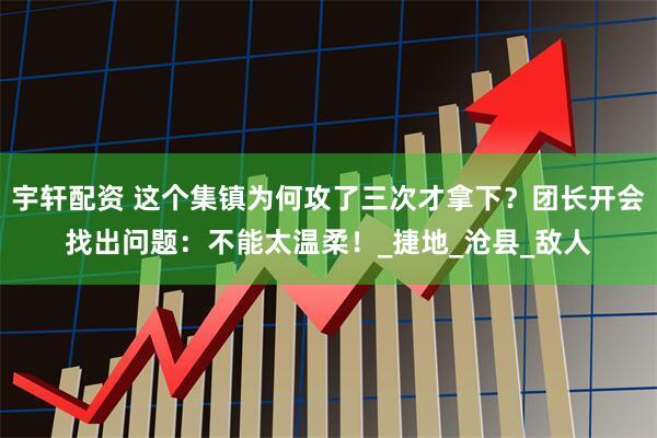 宇轩配资 这个集镇为何攻了三次才拿下？团长开会找出问题：不能太温柔！_捷地_沧县_敌人