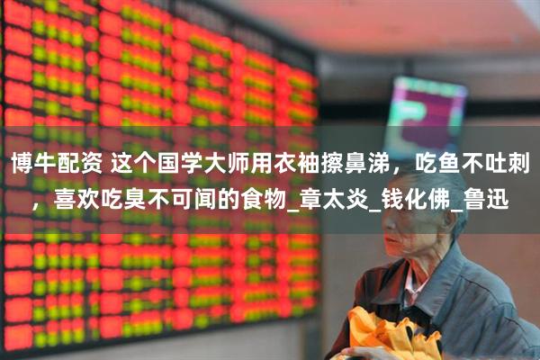 博牛配资 这个国学大师用衣袖擦鼻涕，吃鱼不吐刺，喜欢吃臭不可闻的食物_章太炎_钱化佛_鲁迅