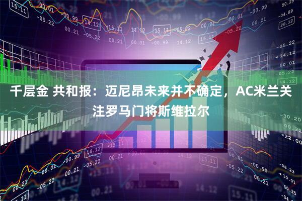千层金 共和报：迈尼昂未来并不确定，AC米兰关注罗马门将斯维拉尔