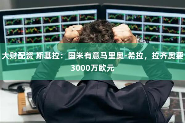 大财配资 斯基拉：国米有意马里奥-希拉，拉齐奥要3000万欧元
