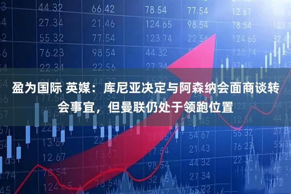 盈为国际 英媒：库尼亚决定与阿森纳会面商谈转会事宜，但曼联仍处于领跑位置