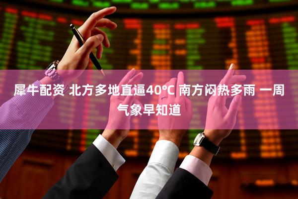 犀牛配资 北方多地直逼40℃ 南方闷热多雨 一周气象早知道