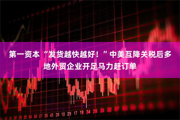 第一资本 “发货越快越好！”中美互降关税后多地外贸企业开足马力赶订单