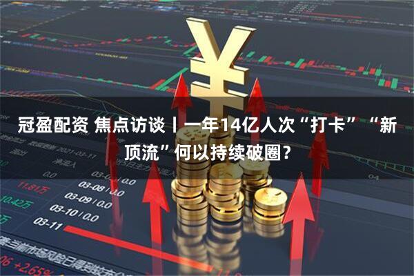 冠盈配资 焦点访谈丨一年14亿人次“打卡” “新顶流”何以持续破圈？