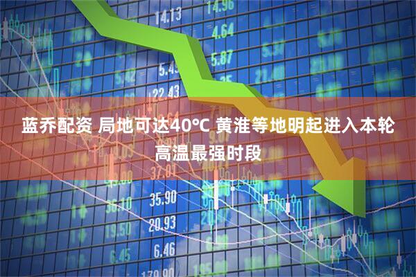 蓝乔配资 局地可达40℃ 黄淮等地明起进入本轮高温最强时段