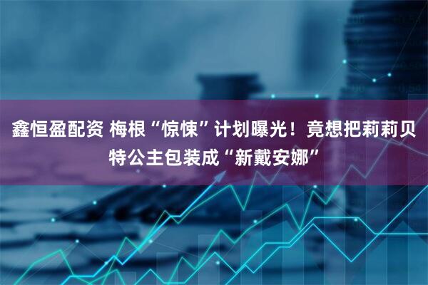 鑫恒盈配资 梅根“惊悚”计划曝光！竟想把莉莉贝特公主包装成“新戴安娜”