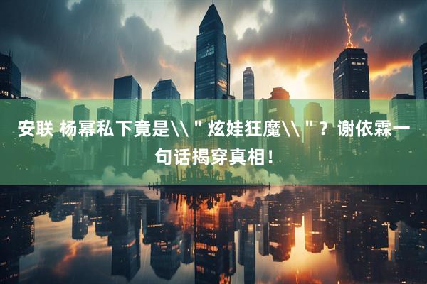 安联 杨幂私下竟是\＂炫娃狂魔\＂？谢依霖一句话揭穿真相！