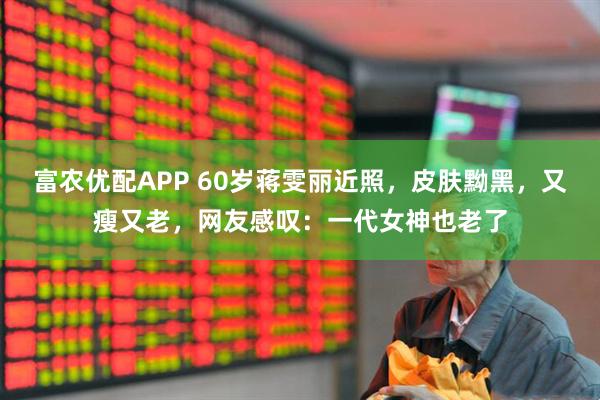 富农优配APP 60岁蒋雯丽近照，皮肤黝黑，又瘦又老，网友感叹：一代女神也老了
