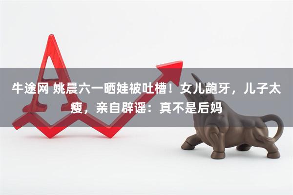 牛途网 姚晨六一晒娃被吐槽！女儿龅牙，儿子太瘦，亲自辟谣：真不是后妈