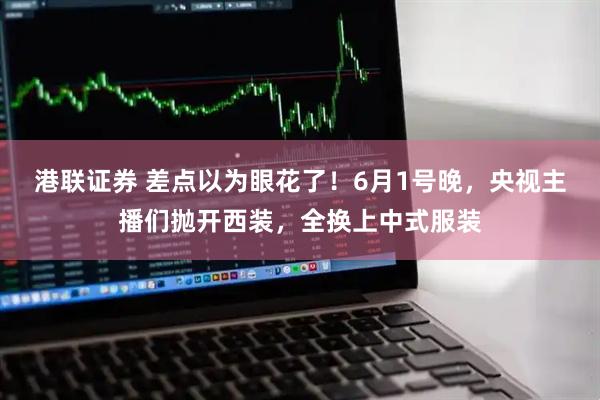 港联证券 差点以为眼花了！6月1号晚，央视主播们抛开西装，全换上中式服装