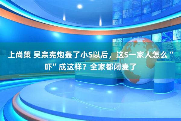 上尚策 吴宗宪炮轰了小S以后，这S一家人怎么“吓”成这样？全家都闭麦了