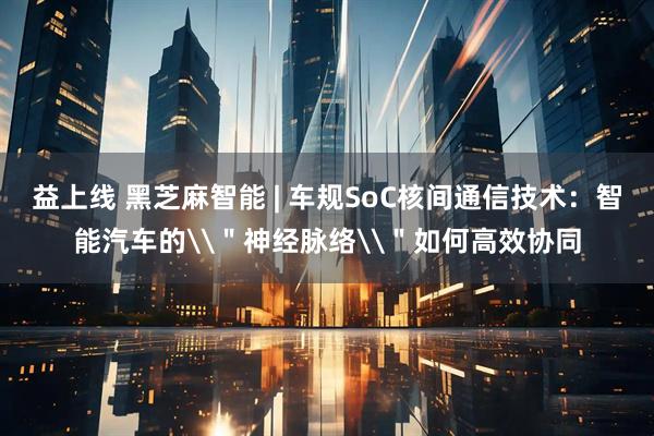 益上线 黑芝麻智能 | 车规SoC核间通信技术：智能汽车的\＂神经脉络\＂如何高效协同