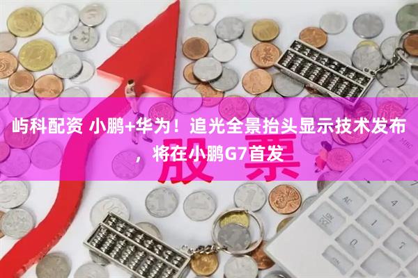 屿科配资 小鹏+华为！追光全景抬头显示技术发布，将在小鹏G7首发