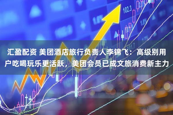 汇盈配资 美团酒店旅行负责人李锦飞：高级别用户吃喝玩乐更活跃，美团会员已成文旅消费新主力