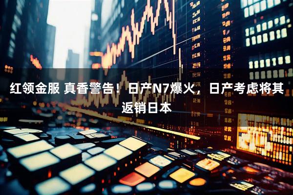 红领金服 真香警告！日产N7爆火，日产考虑将其返销日本