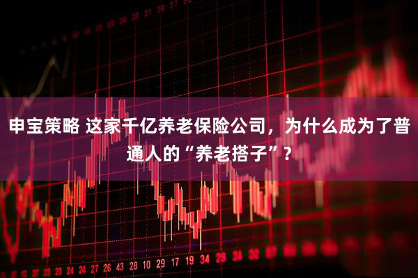 申宝策略 这家千亿养老保险公司，为什么成为了普通人的“养老搭子”？