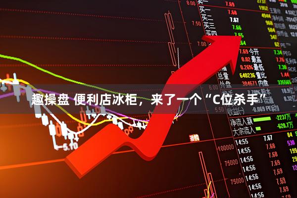 趣操盘 便利店冰柜，来了一个“C位杀手”