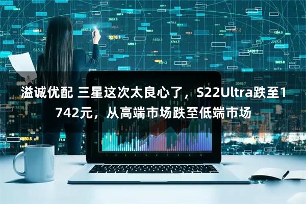 溢诚优配 三星这次太良心了，S22Ultra跌至1742元，从高端市场跌至低端市场
