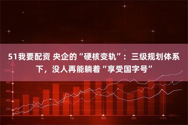 51我要配资 央企的“硬核变轨”：三级规划体系下，没人再能躺着“享受国字号”