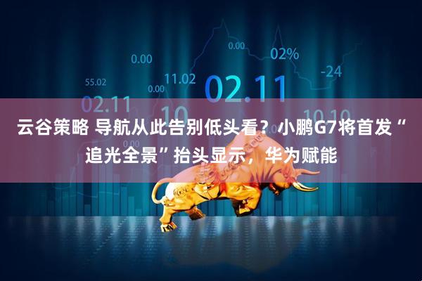 云谷策略 导航从此告别低头看？小鹏G7将首发“追光全景”抬头显示，华为赋能