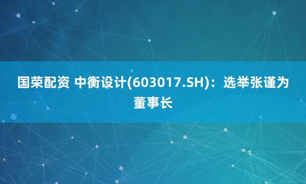 国荣配资 中衡设计(603017.SH)：选举张谨为董事长