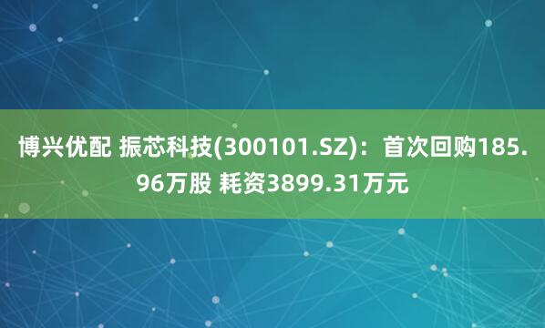 博兴优配 振芯科技(300101.SZ)：首次回购185.96万股 耗资3899.31万元