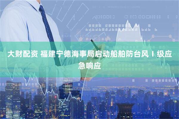 大财配资 福建宁德海事局启动船舶防台风Ⅰ级应急响应