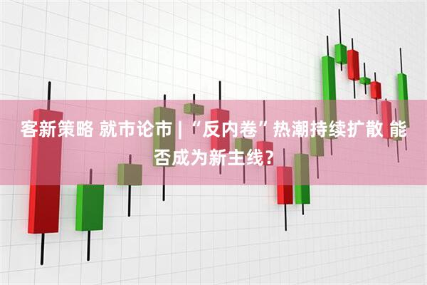 客新策略 就市论市 | “反内卷”热潮持续扩散 能否成为新主线？
