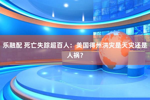 乐融配 死亡失踪超百人：美国得州洪灾是天灾还是人祸？