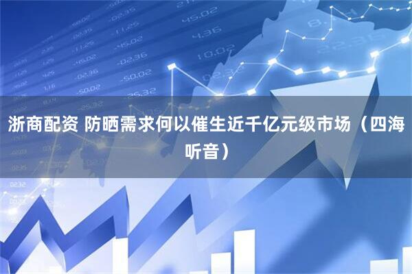 浙商配资 防晒需求何以催生近千亿元级市场（四海听音）