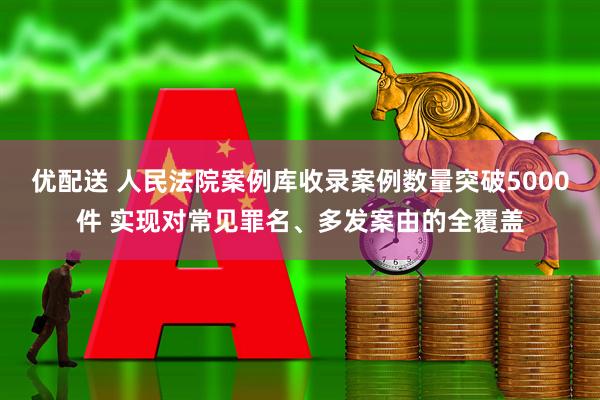 优配送 人民法院案例库收录案例数量突破5000件 实现对常见罪名、多发案由的全覆盖