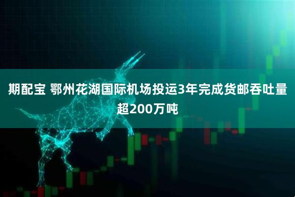 期配宝 鄂州花湖国际机场投运3年完成货邮吞吐量超200万吨