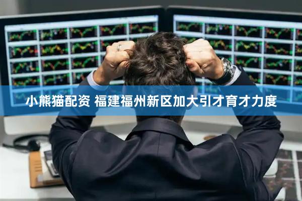 小熊猫配资 福建福州新区加大引才育才力度