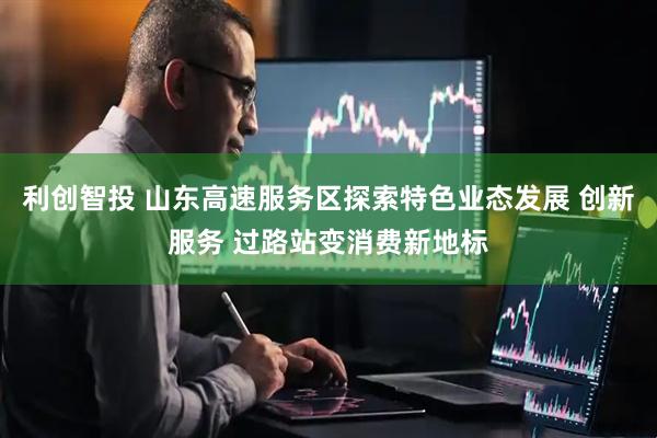 利创智投 山东高速服务区探索特色业态发展 创新服务 过路站变消费新地标