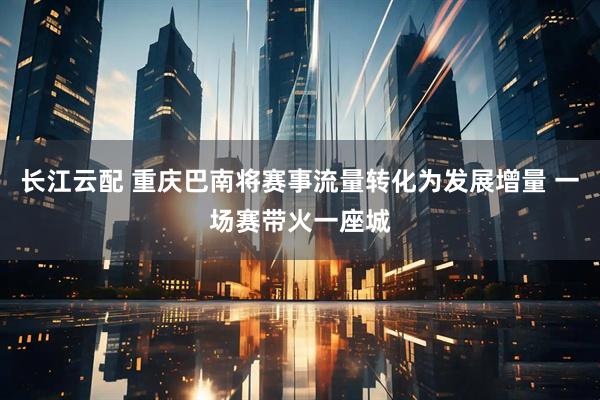 长江云配 重庆巴南将赛事流量转化为发展增量 一场赛带火一座城