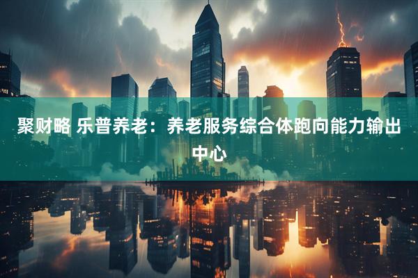聚财略 乐普养老：养老服务综合体跑向能力输出中心
