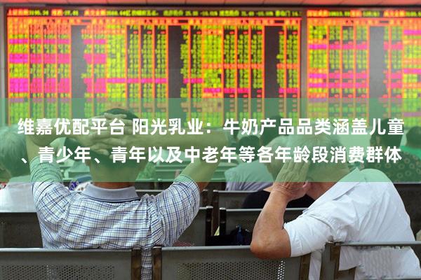 维嘉优配平台 阳光乳业：牛奶产品品类涵盖儿童、青少年、青年以及中老年等各年龄段消费群体