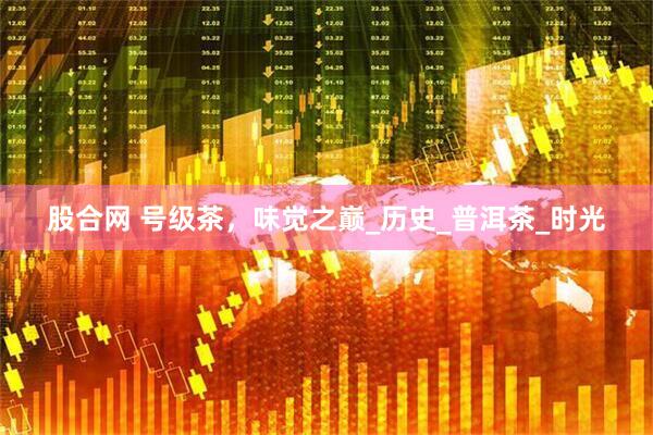 股合网 号级茶，味觉之巅_历史_普洱茶_时光