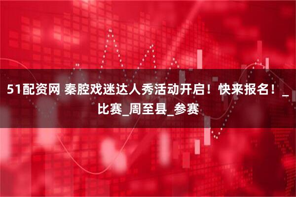 51配资网 秦腔戏迷达人秀活动开启！快来报名！_比赛_周至县_参赛