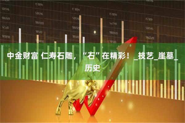 中金财富 仁寿石雕，“石”在精彩！_技艺_崖墓_历史
