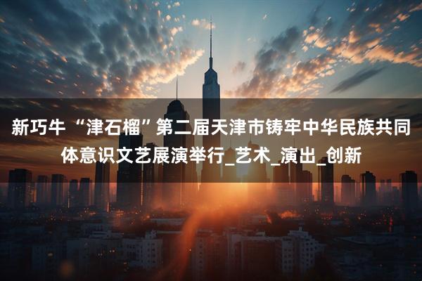 新巧牛 “津石榴”第二届天津市铸牢中华民族共同体意识文艺展演举行_艺术_演出_创新