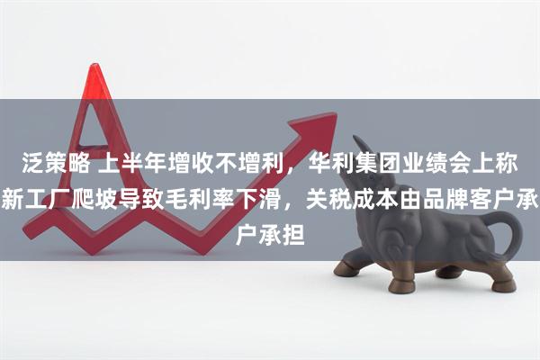 泛策略 上半年增收不增利，华利集团业绩会上称：新工厂爬坡导致毛利率下滑，关税成本由品牌客户承担