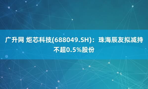 广升网 炬芯科技(688049.SH)：珠海辰友拟减持不超0.5%股份